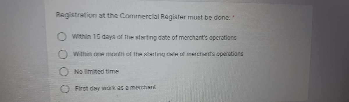 Registration at the Commercial Register must be done: *
Within 15 days of the starting date of merchant's operations
Within one month of the starting date of merchant's operations
No limited time
First day work as a merchant
