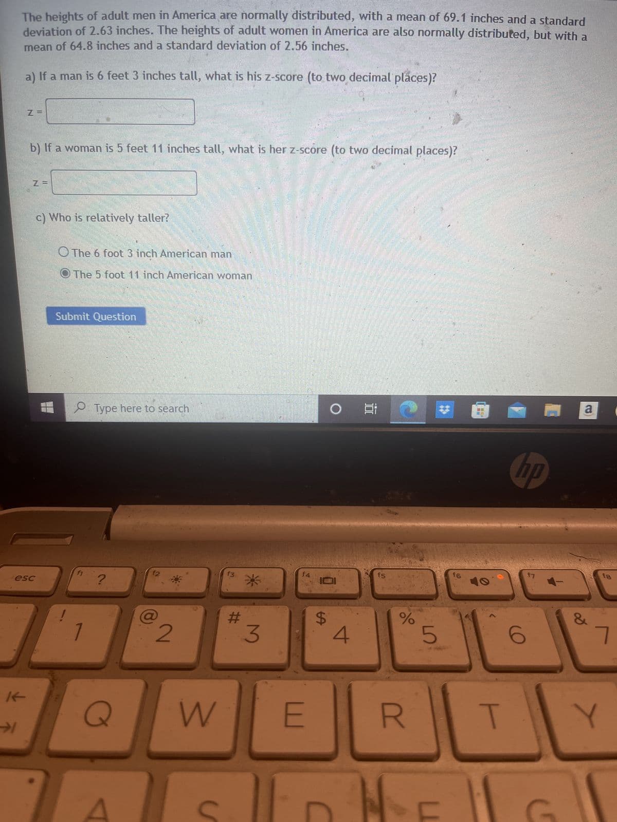 The heights of adult men in America are normally distributed, with a mean of 69.1 inches and a standard
deviation of 2.63 inches. The heights of adult women in America are also normally distributed, but with a
mean of 64.8 inches and a standard deviation of 2.56 inches.
a) If a man is 6 feet 3 inches tall, what is his z-score (to two decimal places)?
→
If
b) If a woman is 5 feet 11 inches tall, what is her z-score (to two decimal places)?
esc
www
c) Who is relatively taller?
The 6 foot 3 inch American man
O The 5 foot 11 inch American woman
Submit Question
O Type here to search
f1
?
Q
f2
6
2
W
f3
#
*
3
f4
E
$
O
4
f5
%
R
5
L
f6
T
hp
6
17
C
a
&
fg
7
Y