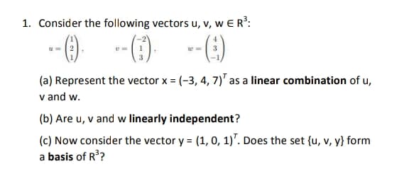 1. Consider the following vectors u, v, w E R?:
(1)-
--(E)
(a) Represent the vector x = (-3, 4, 7)' as a linear combination of u,
v and w.
(b) Are u, v and w linearly independent?
(c) Now consider the vector y = (1, 0, 1)". Does the set {u, v, y} form
a basis of R??
