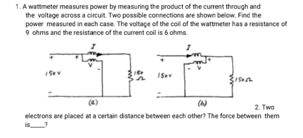 1. A wattmeter measures power by measuring the product of the current through and
the voltage across a circuit. Two possible connections are shown below. Find the
power measured in each case. The voltage of the coil of the wattmeter has a resistance of
9 ohms and the resistance of the current coil is 6 ohms.
(6)
2. Two
electrons are placed at a certain distance between each other? The force between them
is
