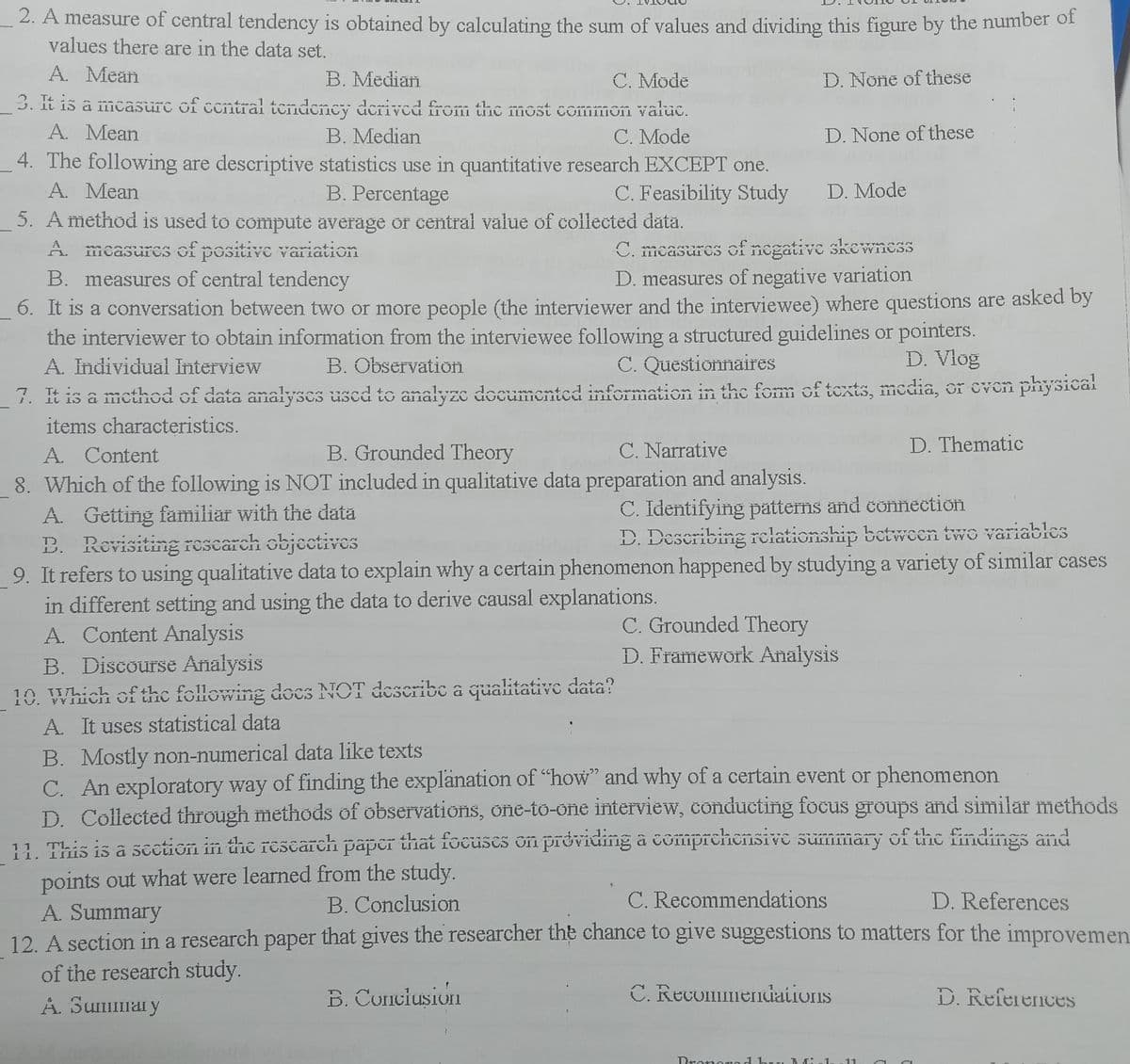 2. A measure of central tendency is obtained by calculating the sum of values and dividing this figure by the number of
values there are in the data set.
A. Mean
B. Median
C. Mode
D. None of these
3. It is a mcasurc of ccntrai tendency derived from the most comimon valuc.
A. Mean
B. Median
C. Mode
D. None of these
4. The following are descriptive statistics use in quantitative research EXCEPT one.
A. Mean
B. Percentage
C. Feasibility Study
D. Mode
5. A method is used to compute average or central value of čollected data.
A. mcasures of positive variation
B. measures of central tendency
6. It is a conversation between two or more people (the interviewer and the interviewee) where questions are asked by
the interviewer to obtain information from the interviewee following a structured guidelines or pointers.
A. Individual Interview
7. It is a method of data analyses used to analyze documented information in the form of texts, media, or even physical
items characteristics.
C. mcasures of negative skewnes
D. measures of negative variation
B. Observation
C. QuestionnaireS
D. Vlog
B. Grounded Theory
C. Narrative
D. Thematic
A. Content
8. Which of the following is NOT included in qualitative data preparation and analysis.
A. Getting familiar with the data
B. Revisiting rescarch objectives
9. It refers to using qualitative data to explain why a certain phenomenon happened by studying a variety of similar cases
in different setting and using the data to derive causal explanations.
A. Content Analysis
B. Discourse Analysis
10. Which of thc following docs NOT describc a qualitative data?
A. It uses statistical data
C. Identifying patterns and connection
D. Describing rclationship between two variables
C. Grounded Theory
Đ. Framework Analysis
a1:4へtivra nta
uala:
B. Mostly non-numerical data like texts
C. An exploratory way of finding the explänation of "how" and why of a certain event or phenomenon
D. Collected through methods of observations, one-to-one interview, conducting focus groups and similar methods
11. This is a scetion in the rescarch paper that focüses on providing â comprchensivE summary of the findings and
points out what were learned from the study.
A. Summary
12. A section in a research paper that gives the researcher the chance to give suggestions to matters for the improvemen.
of the research study.
A. Summary
B. Conclusion
C. Recommendations
D. References
B. Conciusion
C. Recommendations
D. References
Dronorod huu Bđi nla
.11

