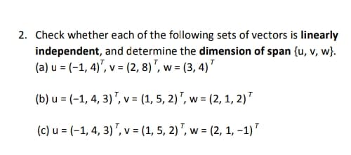 2. Check whether each of the following sets of vectors is linearly
independent, and determine the dimension of span {u, v, w}.
(a) u = (-1, 4)", v = (2, 8)", w = (3, 4)"
(b) u = (-1, 4, 3)", v = (1, 5, 2)", w = (2, 1, 2)"
(c) u = (-1, 4, 3) ", v = (1, 5, 2) ", w = (2, 1, -1)"
