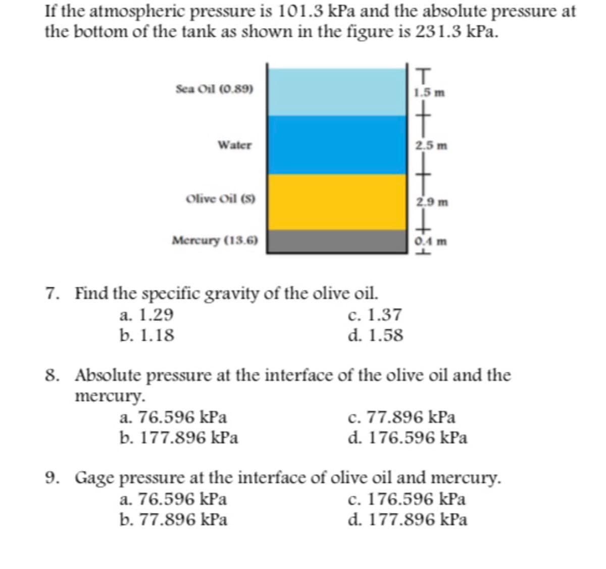 If the atmospheric pressure is 101.3 kPa and the absolute pressure at
the bottom of the tank as shown in the figure is 231.3 kPa.
Sea Oil (0.89)
1.5 m
t
Water
2.5 m
Olive Oil (S)
2.9 m
Mercury (13.6)
0.4 m
7. Find the specific gravity of the olive oil.
а. 1.29
b. 1.18
с. 1.37
d. 1.58
8. Absolute pressure at the interface of the olive oil and the
mercury.
c. 77.896 kPa
d. 176.596 kPa
a. 76.596 kPa
b. 177.896 kPa
9. Gage pressure at the interface of olive oil and mercury.
c. 176.596 kPa
d. 177.896 kPa
a. 76.596 kPa
b. 77.896 kPa
