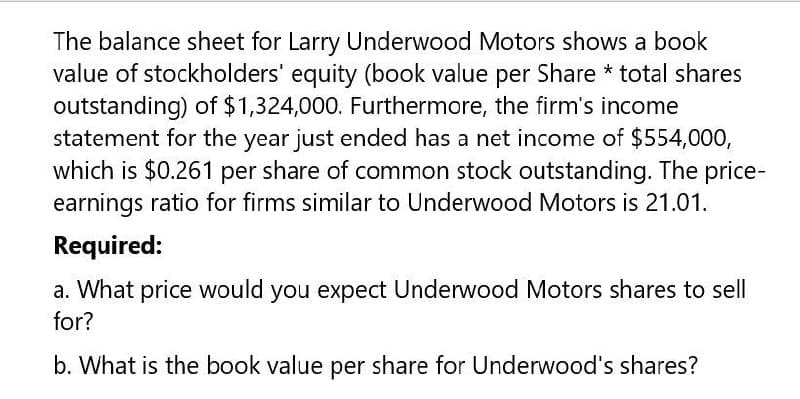 The balance sheet for Larry Underwood Motors shows a book
value of stockholders' equity (book value per Share * total shares
outstanding) of $1,324,000. Furthermore, the firm's income
statement for the year just ended has a net income of $554,000,
which is $0.261 per share of common stock outstanding. The price-
earnings ratio for firms similar to Underwood Motors is 21.01.
Required:
a. What price would you expect Underwood Motors shares to sell
for?
b. What is the book value per share for Underwood's shares?