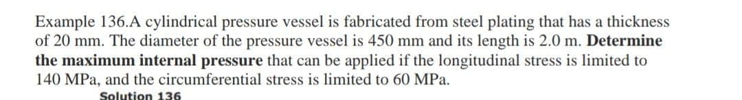 Example 136.A cylindrical pressure vessel is fabricated from steel plating that has a thickness
of 20 mm. The diameter of the pressure vessel is 450 mm and its length is 2.0 m. Determine
the maximum internal pressure that can be applied if the longitudinal stress is limited to
140 MPa, and the circumferential stress is limited to 60 MPa.
Solution 136
