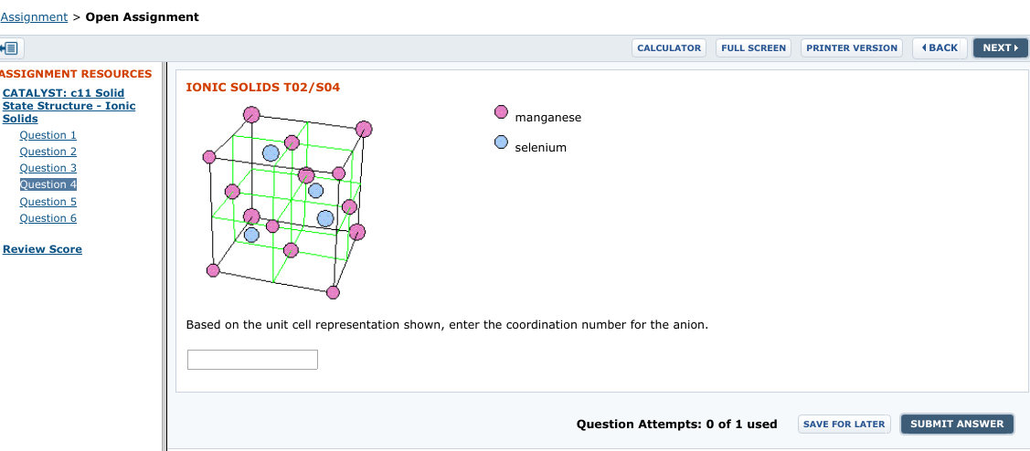 Assignment > Open Assignment
( BACK
PRINTER VERSION
NEXT
CALCULATOR
FULL SCREEN
ASSIGNMENT RESOURCES
IONIC SOLIDS T02/SO4
CATALYST: c11 Solid
State Structure - Ionic
Solids
manganese
Question 1
selenium
Question 2
Question 3
Question 4
Question 5
Question 6
Review Score
Based on the unit cell representation shown, enter the coordination number for the anion.
Question Attempts: 0 of 1 used
SUBMIT ANSWER
SAVE FOR LATER
