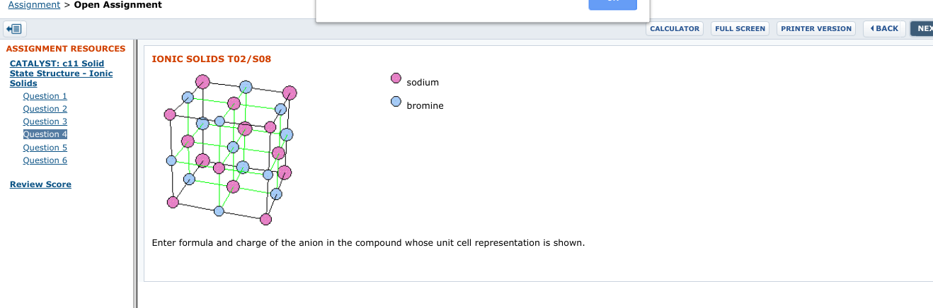 Assignment > Open Assignment
CALCULATOR
FULL SCREEN
PRINTER VERSION
( BACK
NEX
ASSIGNMENT RESOURCES
CATALYST: c11 Solid
State Structure - Ionic
IONIC SOLIDS T02/S08
sodium
Solids
Question 1
Question 2
Question 3
Question 4
Question 5
Question 6
bromine
Review Score
Enter formula
and charge of the anion in the compound
whose unit cell representation is shown.
