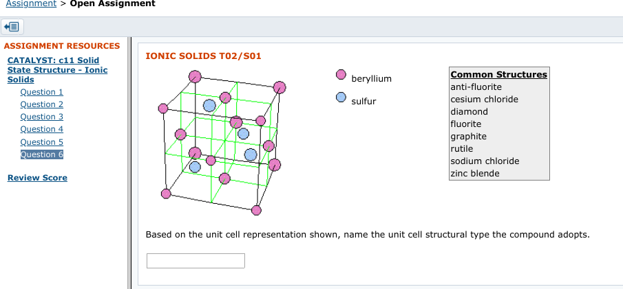 Assignment
> Open Assignment
ASSIGNMENT RESOURCES
IONIC SOLIDS T02/S01
CATALYST: c11 Solid
State Structure - Ionic
Solids
Common Structures
anti-fluorite
cesium chloride
diamond
fluorite
graphite
beryllium
Question 1
Question 2
Question 3
Question 4
Question 5
sulfur
rutile
Question 6
sodium chloride
zinc blende
Review Score
Based on the unit cell representation shown, name the unit cell structural type the compound adopts.
