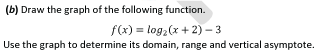 (b) Draw the graph of the following function.
f(x) = log,(x + 2) – 3
Use the graph to determine its domain, range and vertical asymptote.
