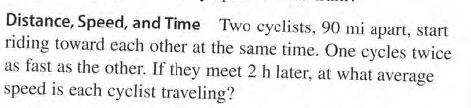 Distance, Speed, and Time Two cyclists, 90 mi apart, start
riding toward each other at the same time. One cycles twice
as fast as the other. If they meet 2 h later, at what average
speed is each cyclist traveling?
