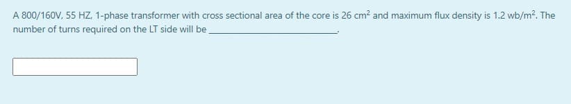 A 800/160V, 55 HZ, 1-phase transformer with cross sectional area of the core is 26 cm? and maximum flux density is 1.2 wb/m?. The
number of turns required on the LT side will be
