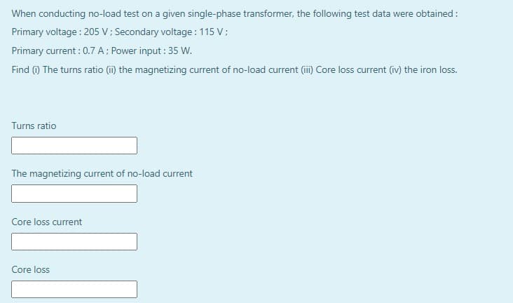 When conducting no-load test on a given single-phase transformer, the following test data were obtained :
Primary voltage : 205 V; Secondary voltage : 115 V;
Primary current : 0.7 A; Power input : 35 w.
Find (1) The turns ratio (i) the magnetizing current of no-load current (ii) Core loss current (iv) the iron loss.
Turns ratio
The magnetizing current of no-load current
Core loss current
Core loss
