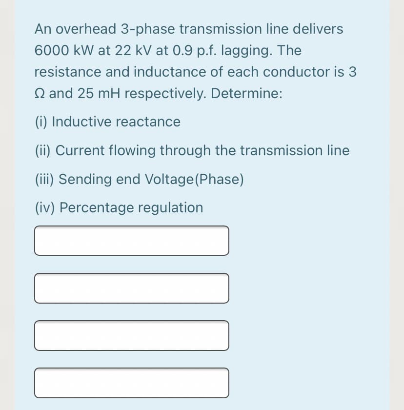 An overhead 3-phase transmission line delivers
6000 kW at 22 kV at 0.9 p.f. lagging. The
resistance and inductance of each conductor is 3
Q and 25 mH respectively. Determine:
(i) Inductive reactance
(ii) Current flowing through the transmission line
(ii) Sending end Voltage(Phase)
(iv) Percentage regulation
