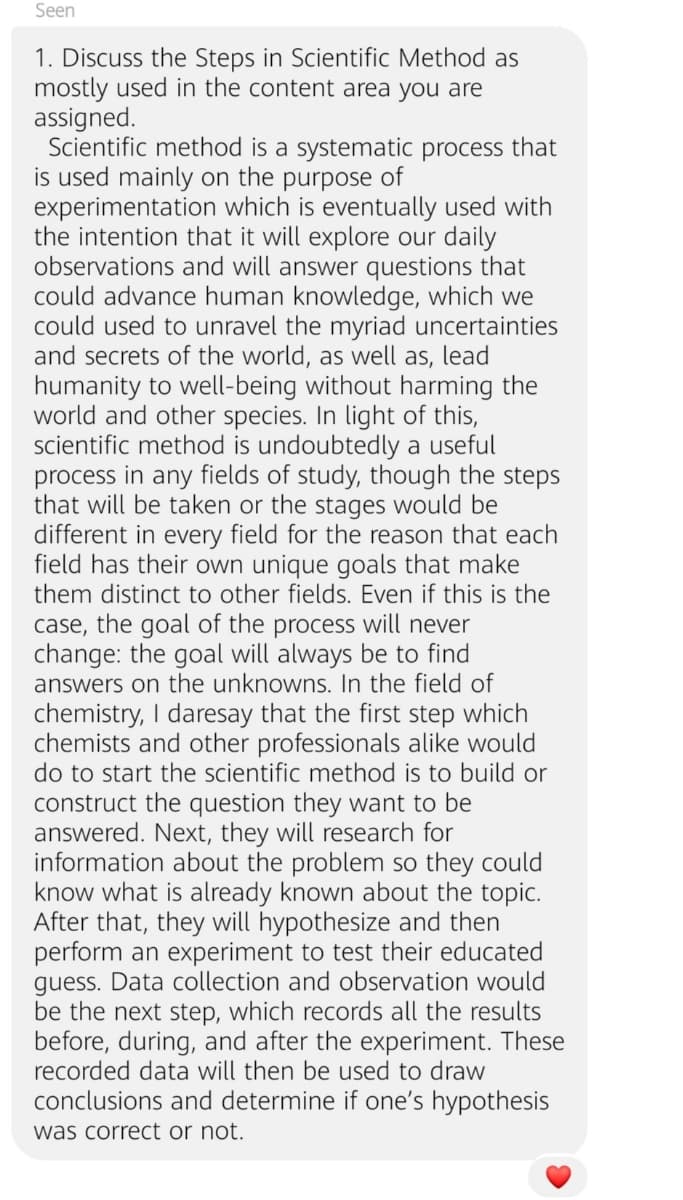 Seen
1. Discuss the Steps in Scientific Method as
mostly used in the content area you are
assigned.
Scientific method is a systematic process that
is used mainly on the purpose of
experimentation which is eventually used with
the intention that it will explore our daily
observations and will answer questions that
could advance human knowledge, which we
could used to unravel the myriad uncertainties
and secrets of the world, as well as, lead
humanity to well-being without harming the
world and other species. In light of this,
scientific method is undoubtedly a useful
in
any fields of study, though the steps
process
that will be taken or the stages would be
different in every field for the reason that each
field has their own unique goals that make
them distinct to other fields. Even if this is the
case, the goal of the process will never
change: the goal will always be to find
answers on the unknowns. In the field of
chemistry, I daresay that the first step which
chemists and other professionals alike would
do to start the scientific method is to build or
construct the question they want to be
answered. Next, they will research for
information about the problem so they could
know what is already known about the topic.
After that, they will hypothesize and then
perform an experiment to test their educated
guess. Data collection and observation would
be the next step, which records all the results
before, during, and after the experiment. These
recorded data will then be used to draw
conclusions and determine if one's hypothesis
was correct or not.
