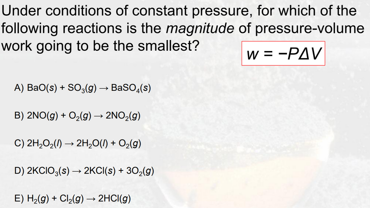 Under conditions of constant pressure, for which of the
following reactions is the magnitude of pressure-volume
work going to be the smallest?
w = -PAV
A) BaO(s) + SO3(g) → BaSO,(s)
B) 2NO(g) + O2(g) → 2NO2(g)
C) 2H2O2(1) → 2H,0(1) + O2(g)
D) 2KCIO3(s) → 2KCI(s) + 302(g)
E) H2(g) + Cl2(g) → 2HCI(g)
