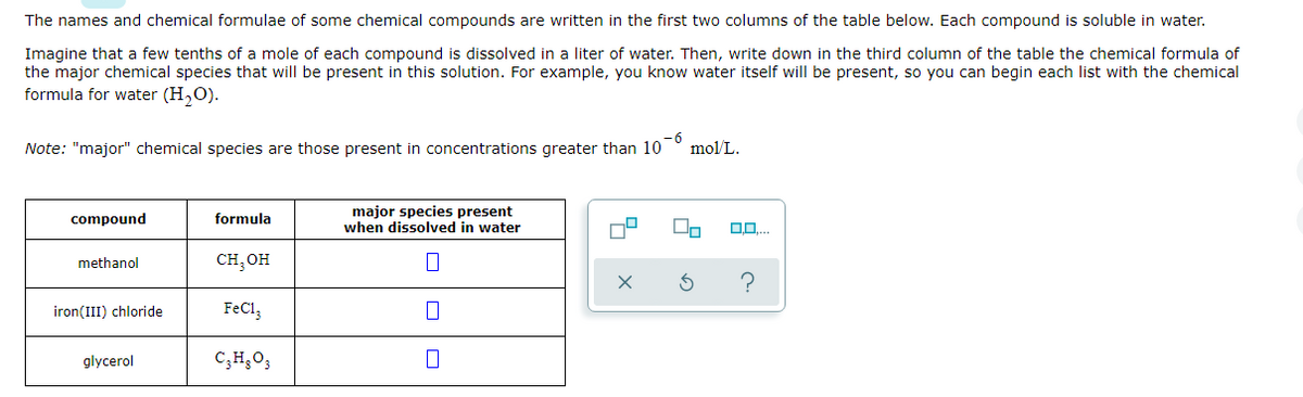 The names and chemical formulae of some chemical compounds are written in the first two columns of the table below. Each compound is soluble in water.
Imagine that a few tenths of a mole of each compound is dissolved in a liter of water. Then, write down in the third column of the table the chemical formula of
the major chemical species that will be present in this solution. For example, you know water itself will be present, so you can begin each list with the chemical
formula for water (H,O).
Note: "major" chemical species are those present in concentrations greater than 10
mol/L.
major species present
when dissolved in water
compound
formula
сH, он
methanol
iron(III) chloride
FeCl,
glycerol
C;H;O3
