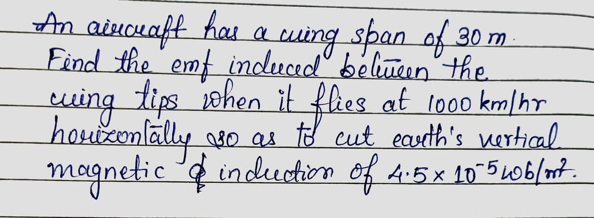 An aircraft has a wing span of 30 m
Find the emf induced between the
cuing tips when it flies at 1000 km/hr
horizontally so as to cut earth's vertical
magnetic & induction of 4.5 x 10-5 wob/mt.