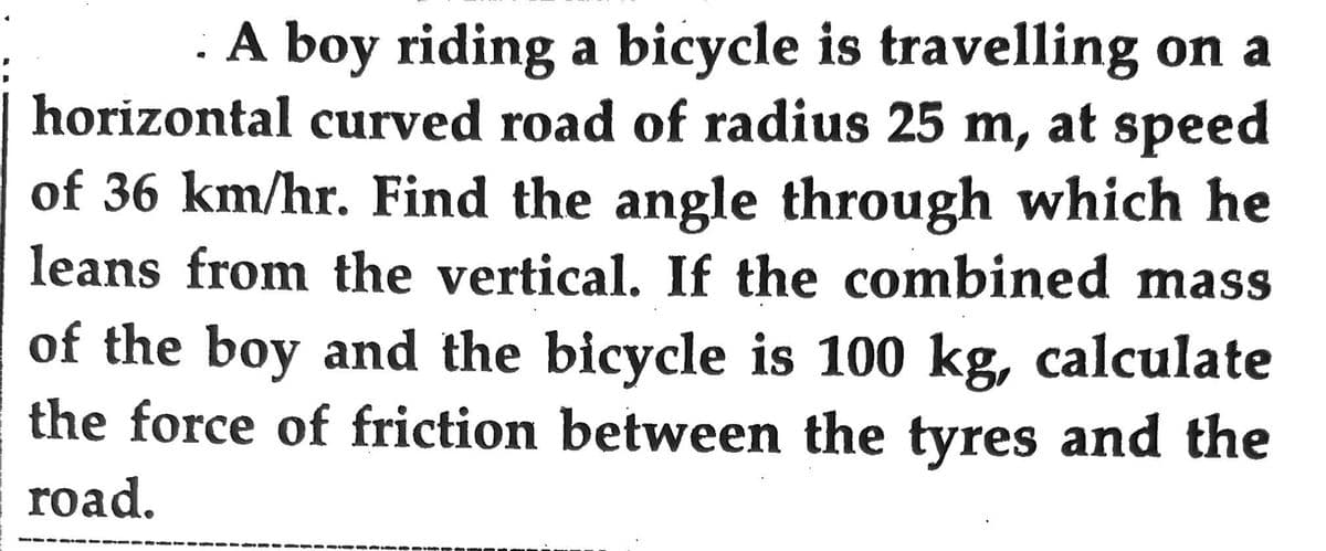 A boy riding a bicycle is travelling on a
horizontal curved road of radius 25 m, at speed
of 36 km/hr. Find the angle through which he
leans from the vertical. If the combined mass
of the boy and the bicycle is 100 kg, calculate
the force of friction between the tyres and the
road.