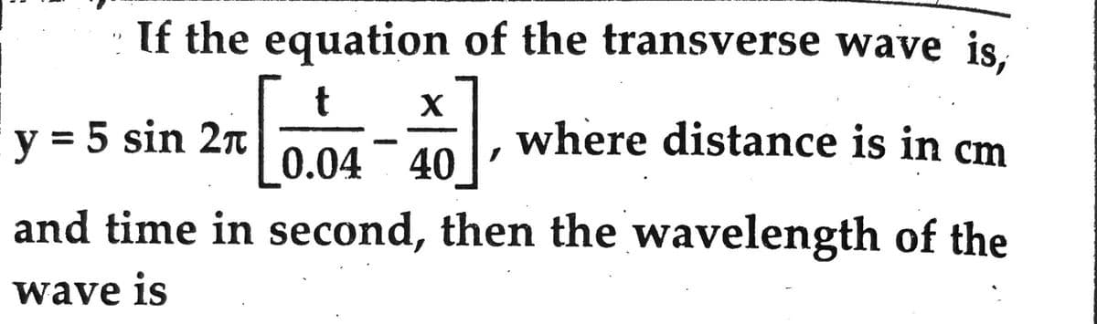 If the equation of the transverse wave is,
t X
[0.0 +]₁
where distance is in cm
0.04 40
and time in second, then the wavelength of the
wave is
y = 5 sin 2π