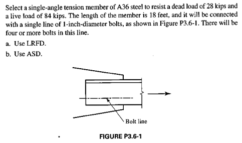 Select a single-angle tension member of A36 steel to resist a dead load of 28 kips and
a live load of 84 kips. The length of the member is 18 feet, and it will be connected
with a single line of 1-inch-diameter bolts, as shown in Figure P3.6-1. There will be
four or more bolts in this line.
a. Use LRFD.
b. Use ASD.
Bolt line
FIGURE P3.6-1
