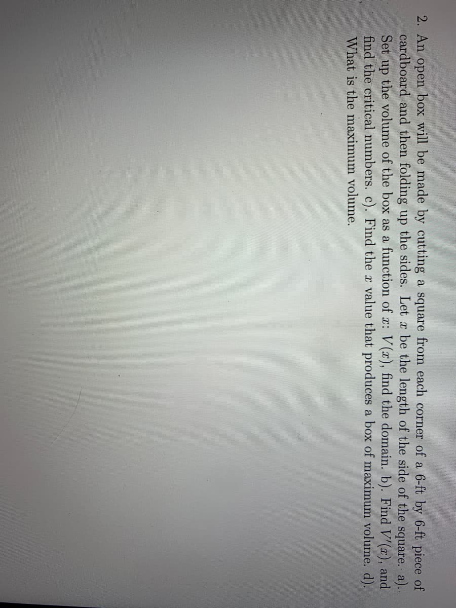 2. An open box will be made by cutting a square from each corner of a 6-ft by 6-ft piece of
cardboard and then folding up the sides. Let x be the length of the side of the square. a)..
Set up the volume of the box as a function of x: V (x), find the domain. b). Find V'(x), and
find the critical numbers. c). Find the r value that produces a box of maximum volume. d).
What is the maximum volume.
