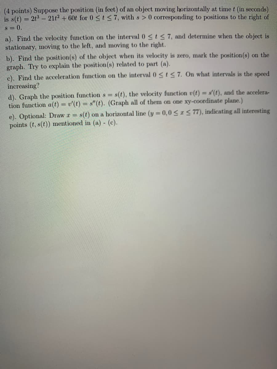 (4 points) Suppose the position (in feet) of an object moving horizontally at time t (in seconds)
is s(t) = 2t3- 21t2 + 60t for 0<t<7, with s>0 corresponding to positions to the right of
s = 0.
a). Find the velocity function on the interval 0 <t<7, and determine when the object is
stationary, moving to the left, and moving to the right.
b). Find the position(s) of the object when its velocity is zero, mark the position(s) on the
graph. Try to explain the position(s) related to part (a).
c). Find the acceleration function on the interval 0 <t < 7. On what intervals is the speed
increasing?
s(t), the velocity function v(t) = s'(t), and the accelera-
d). Graph the position function s =
tion function a(t) = v'(t) s"(t). (Graph all of them on one xy-coordinate plane.)
%3D
s(t) on a horizontal line (y 0,0<IS 77), indicating all interesting
e). Optional: Draw r =
points (t, s(t)) mentioned in (a)- (c).
