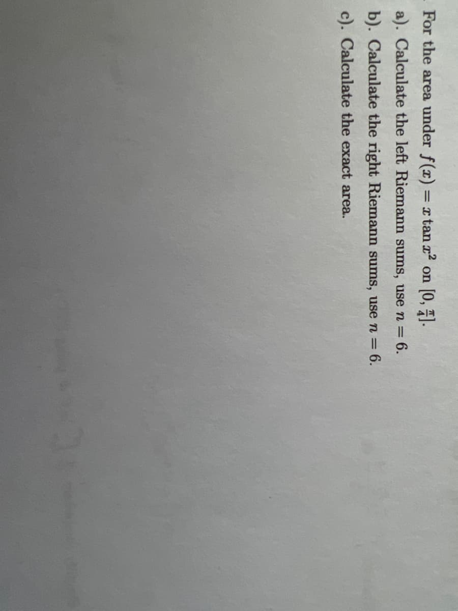 For the area under f(x) = x tan x on [0, 7).
a). Calculate the left Riemann sums, use n = 6.
b). Calculate the right Riemann sums, use n = 6.
c). Calculate the exact area.
