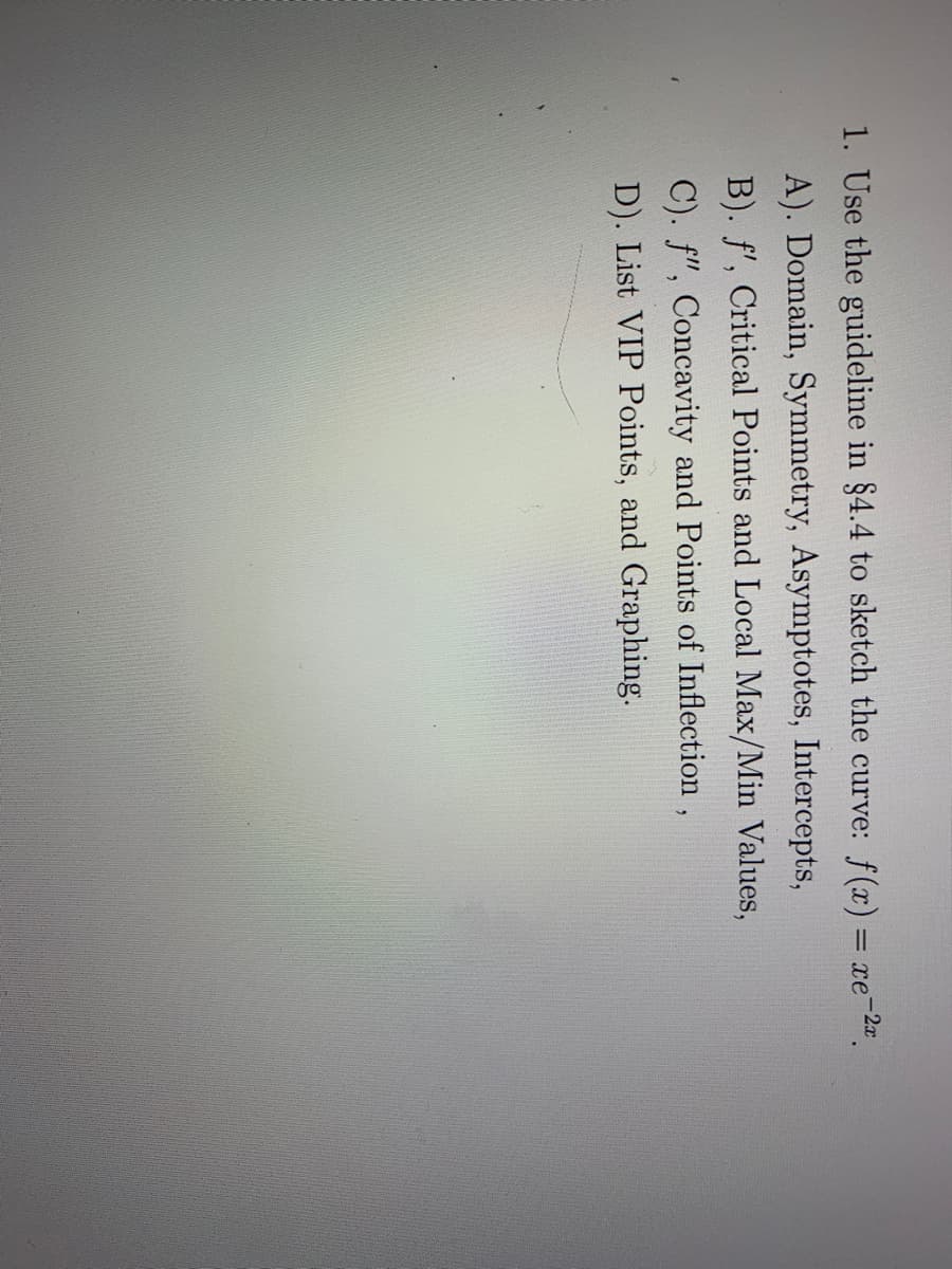 1. Use the guideline in §4.4 to sketch the curve: f(x) = xe-2a.
A). Domain, Symmetry, Asymptotes, Intercepts,
B). f', Critical Points and Local Max/Min Values,
C). f", Concavity and Points of Inflection,
D). List VIP Points, and Graphing.
