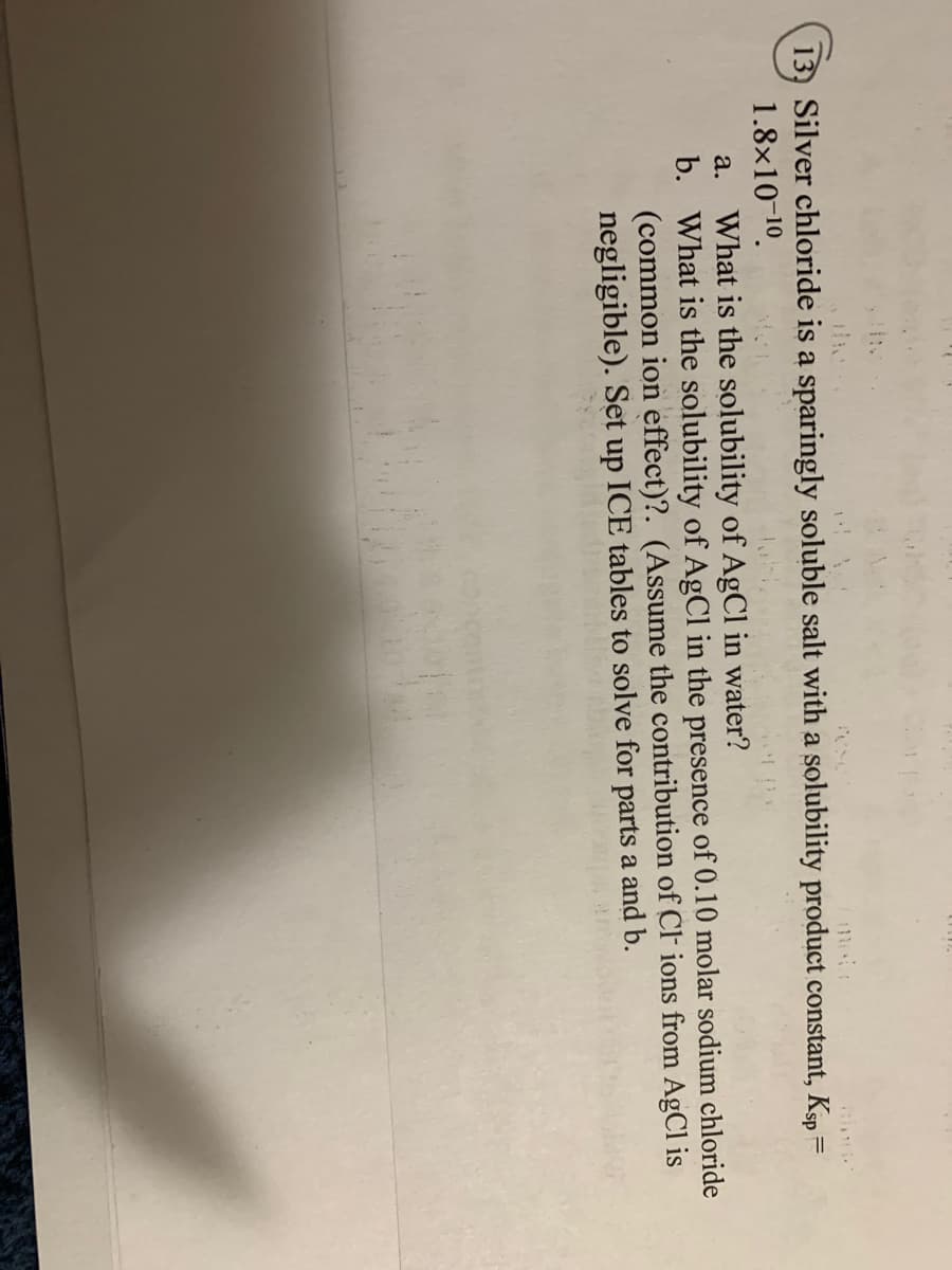 13, Silver chloride is a sparingly soluble salt with a solubility product constant, Ksp =
1.8x10-10.
a. What is the solubility of AgCl in water?
b. What is the solubility of AgCl in the presence of 0.10 molar sodium chloride
(common ion effect)?. (Assume the contribution of CF ions from AgCl is
negligible). Set up ICE tables to solve for parts a and b.
