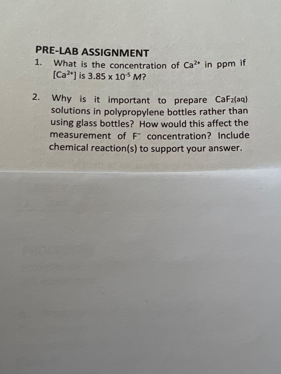 PRE-LAB ASSIGNMENT
1.
What is the concentration of Ca2+ in ppm if
[Ca2*] is 3.85 x 105 M?
2. Why is it important to prepare CaF2(aq)
solutions in polypropylene bottles rather than
using glass bottles? How would this affect the
measurement of F concentration? Include
chemical reaction(s) to support your answer.
