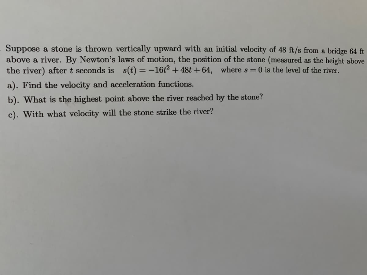 Suppose a stone is thrown vertically upward with an initial velocity of 48 ft/s from a bridge 64 ft
above a river. By Newton's laws of motion, the position of the stone (measured as the height above
the river) after t seconds is s(t) = -16t² + 48t + 64, where s = 0 is the level of the river.
%3D
a). Find the velocity and acceleration functions.
b). What is the highest point above the river reached by the stone?
c). With what velocity will the stone strike the river?
