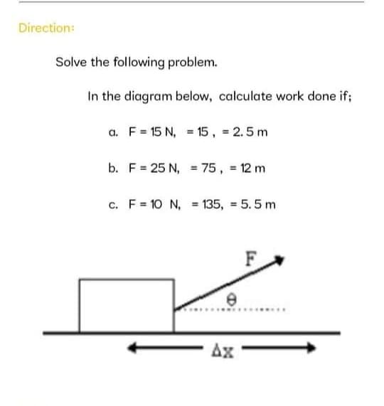 Direction:
Solve the following problem.
In the diagram below, calculate work done if;
a. F = 15 N, = 15, = 2.5 m
b. F= 25 N, = 75, 12 m
c. F = 10 N, = 135, = 5. 5 m
Ax
