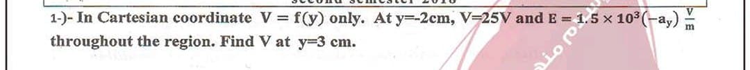 1-)- In Cartesian coordinate V f(y) only. At y=-2cm, V=25V and E = 1.5 x 103 (-a,)
throughout the region. Find V at y=3 cm.
