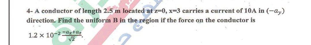 4- A conductor of length 2.5 m located at z=0, x-3 carries a current of 10A in (-a,y)
direction. Find the uniform B in the region if the force on the conductor is
1.2 x 10-2 ax+az
V2
