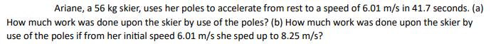 Ariane, a 56 kg skier, uses her poles to accelerate from rest to a speed of 6.01 m/s in 41.7 seconds. (a)
How much work was done upon the skier by use of the poles? (b) How much work was done upon the skier by
use of the poles if from her initial speed 6.01 m/s she sped up to 8.25 m/s?