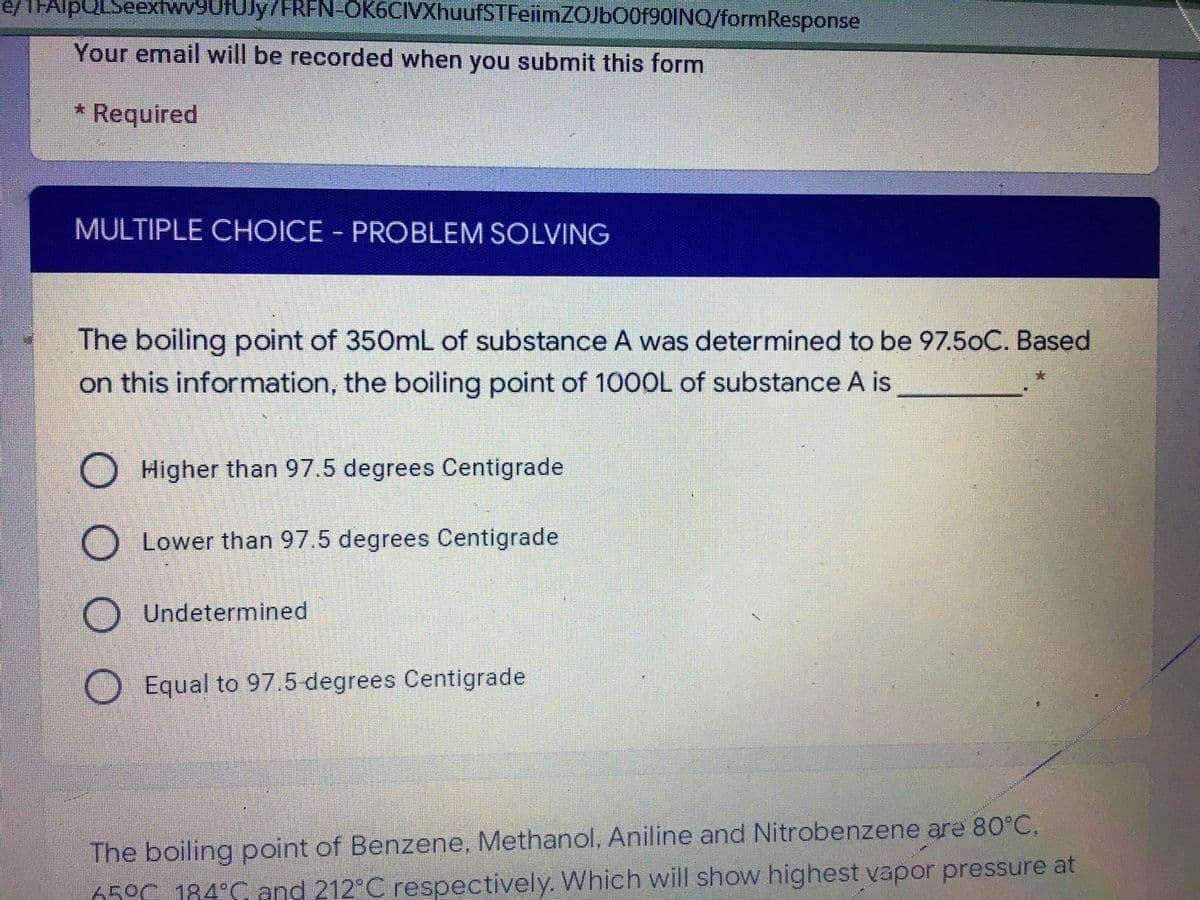 e/1FAlpQLSeextwy9UfUly7FREN-OK6CIVXhuufSTFeiimZOJb00f90INQ/formResponse
Your email will be recorded when you submit this form
* Required
MULTIPLE CHOICE PROBLEM SOLVING
|3|
The boiling point of 350mL of substance A was determined to be 97.5oC. Based
on this information, the boiling point of 100OL of substance A is
Higher than 97.5 degrees Centigrade
Lower than 97.5 degrees Centigrade
Undetermined
Equal to 97.5 degrees Centigrade
The boiling point of Benzene, Methanol, Aniline and Nitrobenzene are 80°C,
650C 184°C and 212 C respectively. Which will show highest vapor pressure at
