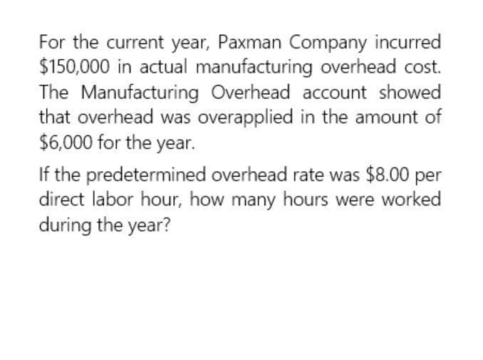 For the current year, Paxman Company incurred
$150,000 in actual manufacturing overhead cost.
The Manufacturing Overhead account showed
that overhead was overapplied in the amount of
$6,000 for the year.
If the predetermined overhead rate was $8.00 per
direct labor hour, how many hours were worked
during the year?