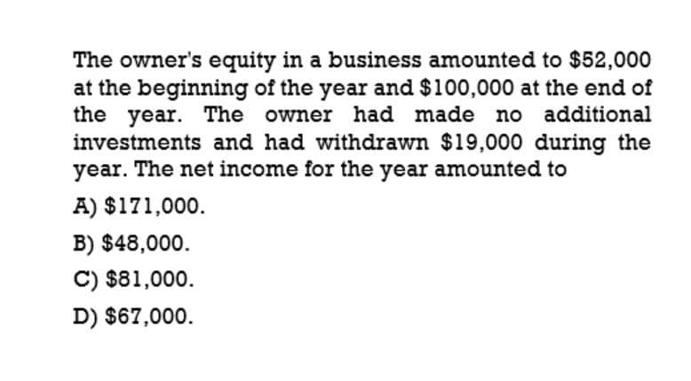 The owner's equity in a business amounted to $52,000
at the beginning of the year and $100,000 at the end of
the year. The owner had made no additional
investments and had withdrawn $19,000 during the
year. The net income for the year amounted to
A) $171,000.
B) $48,000.
C) $81,000.
D) $67,000.