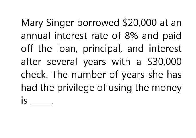 Mary Singer borrowed $20,000 at an
annual interest rate of 8% and paid
off the loan, principal, and interest
after several years with a $30,000
check. The number of years she has
had the privilege of using the money
is