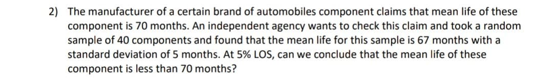 2) The manufacturer of a certain brand of automobiles component claims that mean life of these
component is 70 months. An independent agency wants to check this claim and took a random
sample of 40 components and found that the mean life for this sample is 67 months with a
standard deviation of 5 months. At 5% LOS, can we conclude that the mean life of these
component is less than 70 months?
