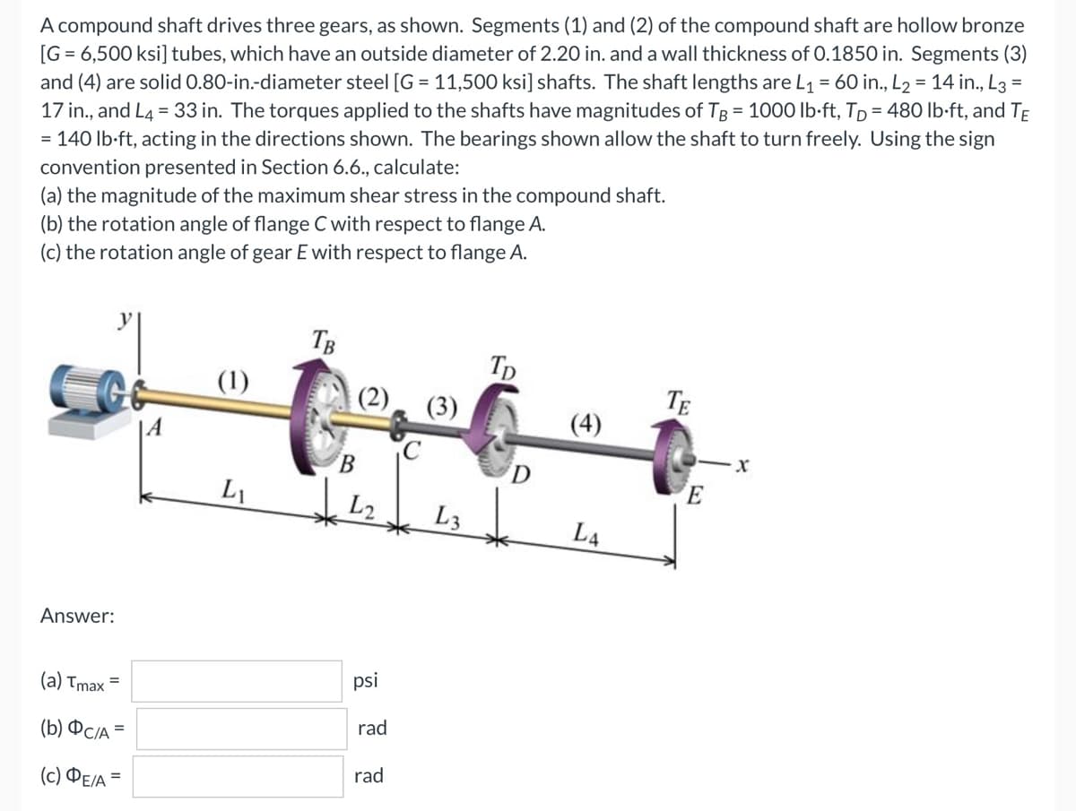 A compound shaft drives three gears, as shown. Segments (1) and (2) of the compound shaft are hollow bronze
[G = 6,500 ksi] tubes, which have an outside diameter of 2.20 in. and a wall thickness of 0.1850 in. Segments (3)
and (4) are solid 0.80-in.-diameter steel [G = 11,500 ksi] shafts. The shaft lengths are L₁ = 60 in., L₂ = 14 in., L3=
17 in., and L4 = 33 in. The torques applied to the shafts have magnitudes of TB = 1000 lb-ft, Tp = 480 lb-ft, and TE
= 140 lb-ft, acting in the directions shown. The bearings shown allow the shaft to turn freely. Using the sign
convention presented in Section 6.6., calculate:
(a) the magnitude of the maximum shear stress in the compound shaft.
(b) the rotation angle of flange C with respect to flange A.
(c) the rotation angle of gear E with respect to flange A.
ی
Answer:
(a) Tmax =
(b) Фc/A =
(c) ΦΕ/Α =
(1)
LI
TB
(2)
B
psi
rad
rad
(3)
L3
TD
D
(4)
L4
TE
E
-X