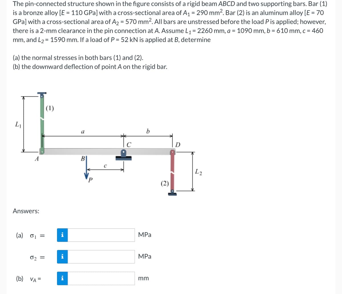 The pin-connected structure shown in the figure consists of a rigid beam ABCD and two supporting bars. Bar (1)
is a bronze alloy [E = 110 GPa] with a cross-sectional area of A₁ = 290 mm². Bar (2) is an aluminum alloy [E = 70
GPa] with a cross-sectional area of A₂ = 570 mm². All bars are unstressed before the load P is applied; however,
there is a 2-mm clearance in the pin connection at A. Assume L₁ = 2260 mm, a = 1090 mm, b = 610 mm, c = 460
mm, and L₂ = 1590 mm. If a load of P = 52 kN is applied at B, determine
(a) the normal stresses in both bars (1) and (2).
(b) the downward deflection of point A on the rigid bar.
L
A
Answers:
(a) 0₁ =
0₂ =
(b) VA =
(1)
i
i
i
a
B
C
b
MPa
MPa
mm
D
L2