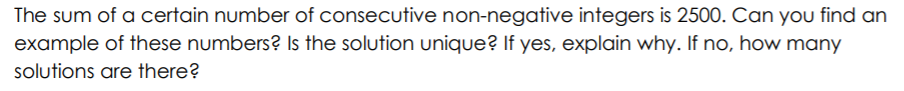 The sum of a certain number of consecutive non-negative integers is 2500. Can you find an
example of these numbers? Is the solution unique? If yes, explain why. If no, how many
solutions are there?
