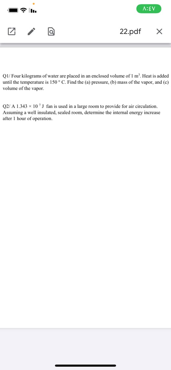 A:EV
22.pdf
QI/ Four kilograms of water are placed in an enclosed volume of 1 m³. Heat is added
until the temperature is 150 ° C. Find the (a) pressure, (b) mass of the vapor, and (c)
volume of the vapor.
Q2/ A 1.343 × 10 ´ J fan is used in a large room to provide for air circulation.
Assuming a well insulated, sealed room, determine the internal energy increase
after 1 hour of operation.
