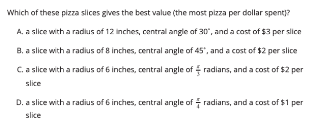 Which of these pizza slices gives the best value (the most pizza per dollar spent)?
A. a slice with a radius of 12 inches, central angle of 30°, and a cost of $3 per slice
B. a slice with a radius of 8 inches, central angle of 45', and a cost of $2 per slice
C. a slice with a radius of 6 inches, central angle of radians, and a cost of $2 per
slice
D. a slice with a radius of 6 inches, central angle of 4 radians, and a cost of $1 per
slice
