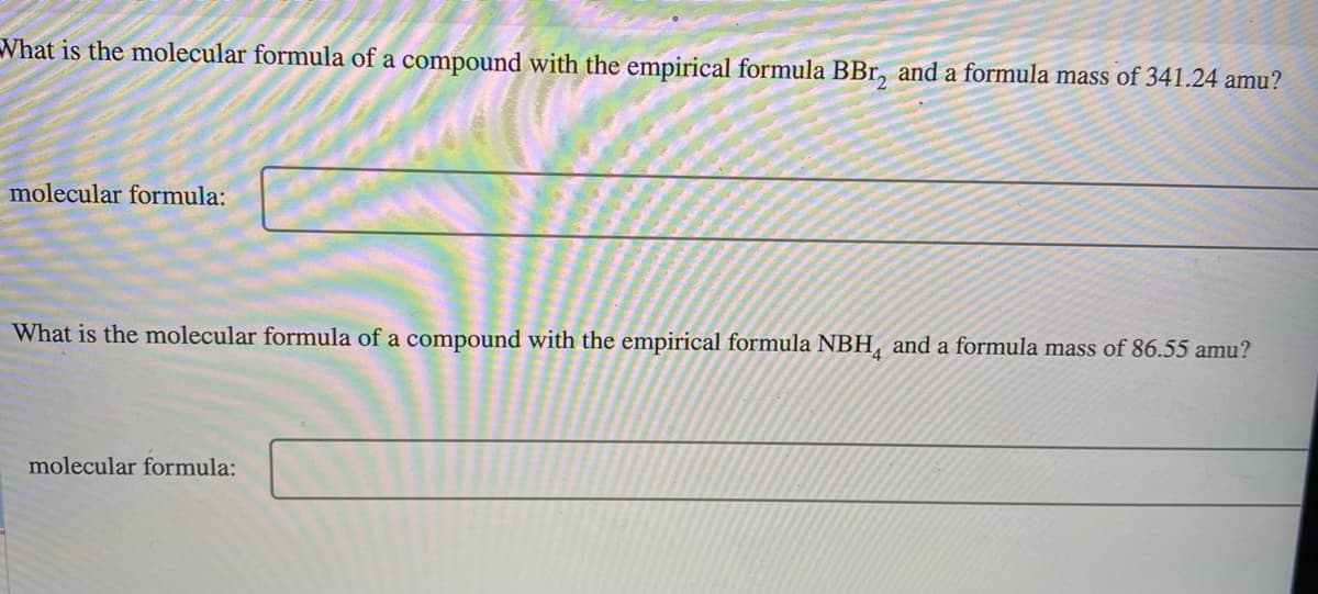 What is the molecular formula of a compound with the empirical formula BBr, and a formula mass of 341.24 amu?
molecular formula:
What is the molecular formula of a compound with the empirical formula NBH, and a formula mass of 86.55 amu?
molecular formula:
