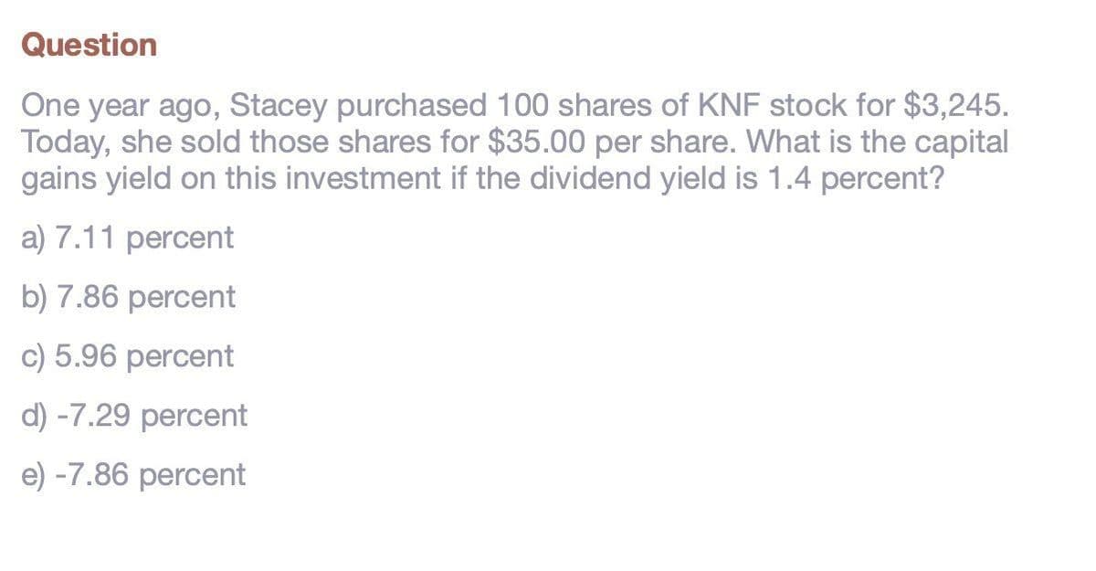 Question
One year ago, Stacey purchased 100 shares of KNF stock for $3,245.
Today, she sold those shares for $35.00 per share. What is the capital
gains yield on this investment if the dividend yield is 1.4 percent?
a) 7.11 percent
b) 7.86 percent
c) 5.96 percent
d) -7.29 percent
e) -7.86 percent