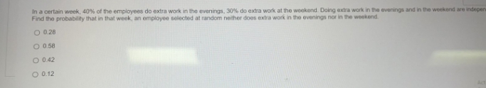 In a certain week, 40% of the employees do extra work in the evenings, 30% do extra work at the woekend. Doing extra work in the evenings and in the woekend are indepen
Find the probability that in that week, an employee selected at random neither does extra work in the evenings nor in the weekend
O 028
O 0.58
O 042
O 0.12
