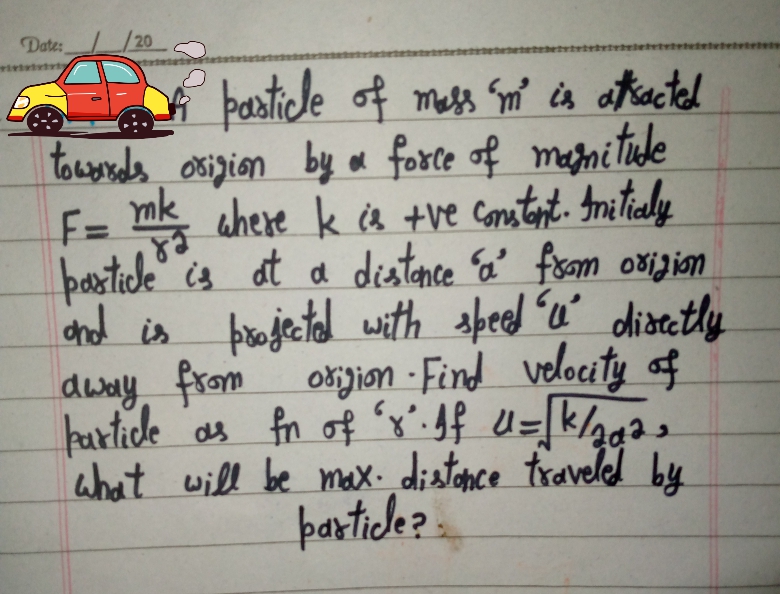 Date:
/20
particde of mess Sm' is atkactel
towosads osigion by oa force of meani ticde
F= mk ahere k a +ve Content. Inatialy
barticle" is at a distance a' fesom oxigism
dnd is prajectad with speed u' diaetly
okjion -Find velocity of
hartide as fn of x:Jf U=[k/gg2,
ahat will be mx. distonce traveled by
partiche? .
akacted
dway from
6.
