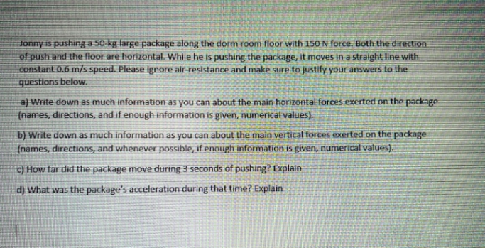 Jonny is pushing a 50-kg large package along the dorm room floor with 150 N force. Both the direction
of push and the floor are horizontal. While he is pushing the package, it moves in a straight line with
constant 0.6 m/s speed. Please ignore air-resistance and make sure to justify your answers to the
questions below.
a) Write down as much information as you can about the main horizontal forces exerted on the package
(names, directions, and if enough information is given, numerical values).
b) Write down as much information as you can about the main vertical forces exerted on the package
(names, directions, and whenever possible, if enough information is given, numerical values).
c) How far did the package move during 3 seconds of pushing? Explain
d) What was the package's acceleration during that time? Explain
